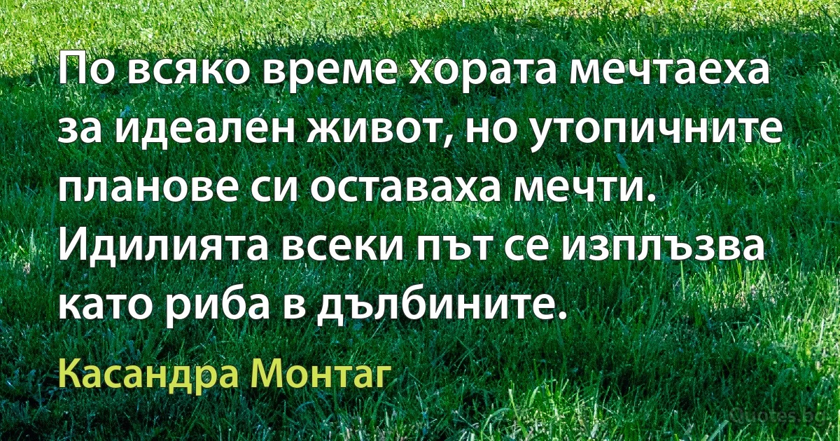 По всяко време хората мечтаеха за идеален живот, но утопичните планове си оставаха мечти. Идилията всеки път се изплъзва като риба в дълбините. (Касандра Монтаг)