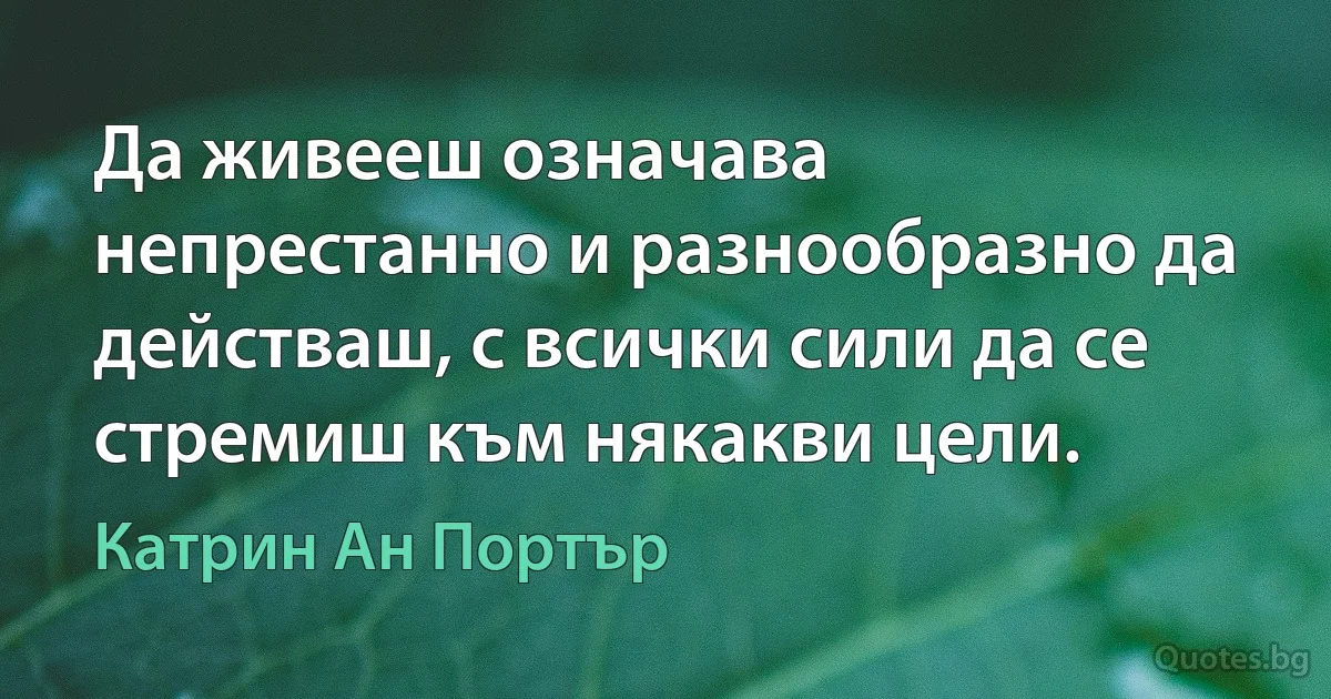 Да живееш означава непрестанно и разнообразно да действаш, с всички сили да се стремиш към някакви цели. (Катрин Ан Портър)