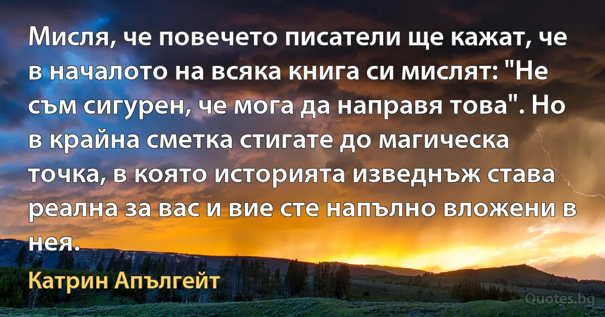 Мисля, че повечето писатели ще кажат, че в началото на всяка книга си мислят: "Не съм сигурен, че мога да направя това". Но в крайна сметка стигате до магическа точка, в която историята изведнъж става реална за вас и вие сте напълно вложени в нея. (Катрин Апългейт)