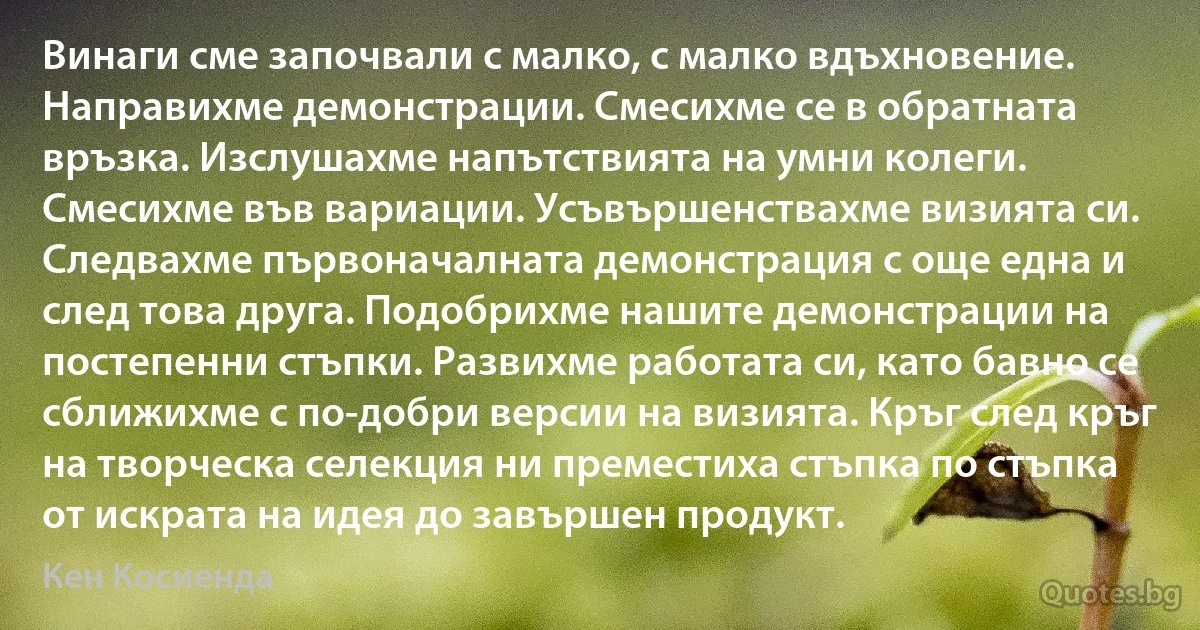 Винаги сме започвали с малко, с малко вдъхновение. Направихме демонстрации. Смесихме се в обратната връзка. Изслушахме напътствията на умни колеги. Смесихме във вариации. Усъвършенствахме визията си. Следвахме първоначалната демонстрация с още една и след това друга. Подобрихме нашите демонстрации на постепенни стъпки. Развихме работата си, като бавно се сближихме с по-добри версии на визията. Кръг след кръг на творческа селекция ни преместиха стъпка по стъпка от искрата на идея до завършен продукт. (Кен Косиенда)