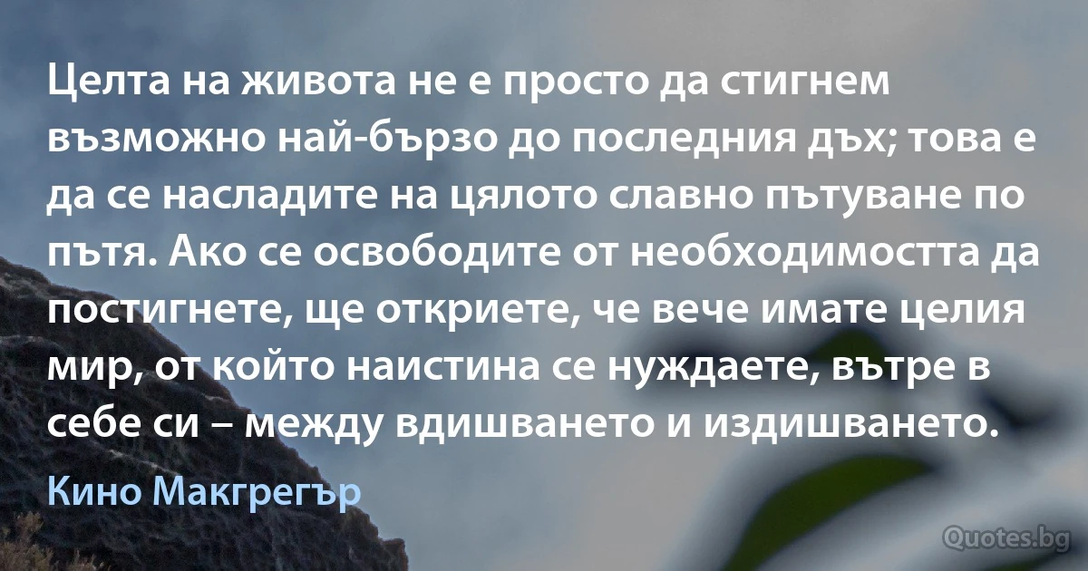 Целта на живота не е просто да стигнем възможно най-бързо до последния дъх; това е да се насладите на цялото славно пътуване по пътя. Ако се освободите от необходимостта да постигнете, ще откриете, че вече имате целия мир, от който наистина се нуждаете, вътре в себе си – между вдишването и издишването. (Кино Макгрегър)