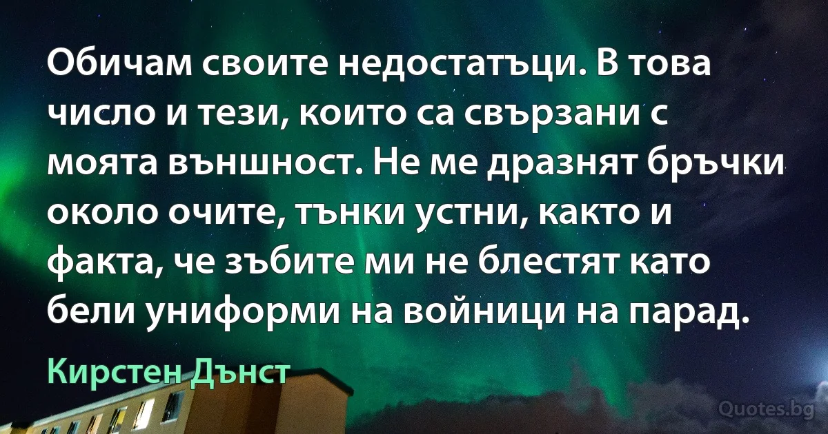 Обичам своите недостатъци. В това число и тези, които са свързани с моята външност. Не ме дразнят бръчки около очите, тънки устни, както и факта, че зъбите ми не блестят като бели униформи на войници на парад. (Кирстен Дънст)