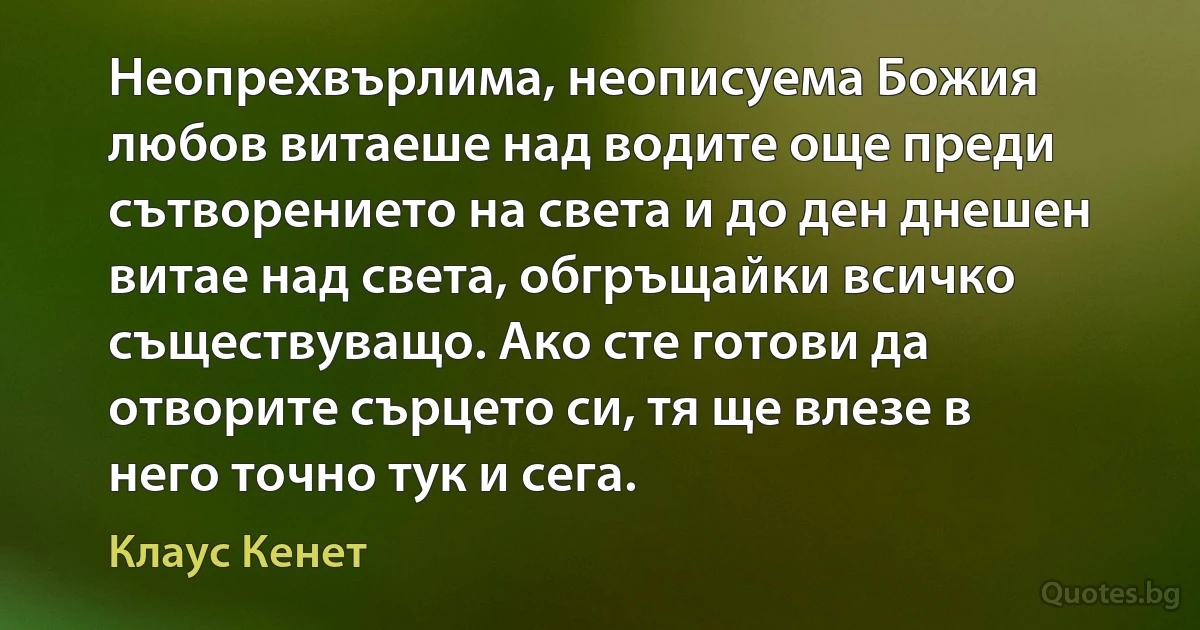 Неопрехвърлима, неописуема Божия любов витаеше над водите още преди сътворението на света и до ден днешен витае над света, обгръщайки всичко съществуващо. Ако сте готови да отворите сърцето си, тя ще влезе в него точно тук и сега. (Клаус Кенет)