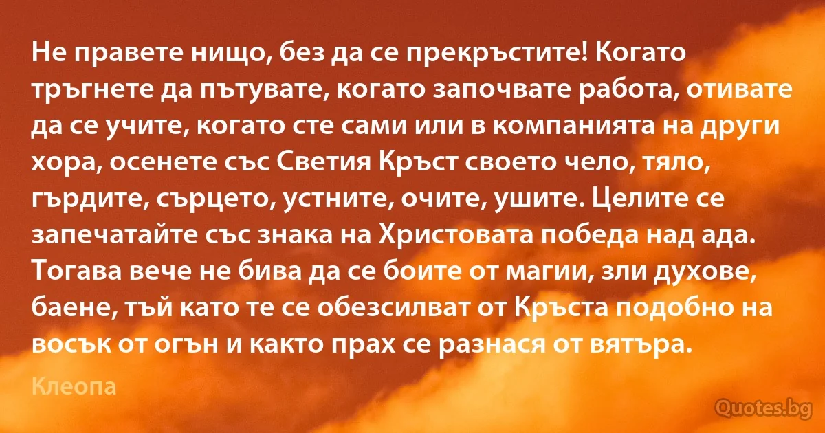 Не правете нищо, без да се прекръстите! Когато тръгнете да пътувате, когато започвате работа, отивате да се учите, когато сте сами или в компанията на други хора, осенете със Светия Кръст своето чело, тяло, гърдите, сърцето, устните, очите, ушите. Целите се запечатайте със знака на Христовата победа над ада. Тогава вече не бива да се боите от магии, зли духове, баене, тъй като те се обезсилват от Кръста подобно на восък от огън и както прах се разнася от вятъра. (Клеопа)