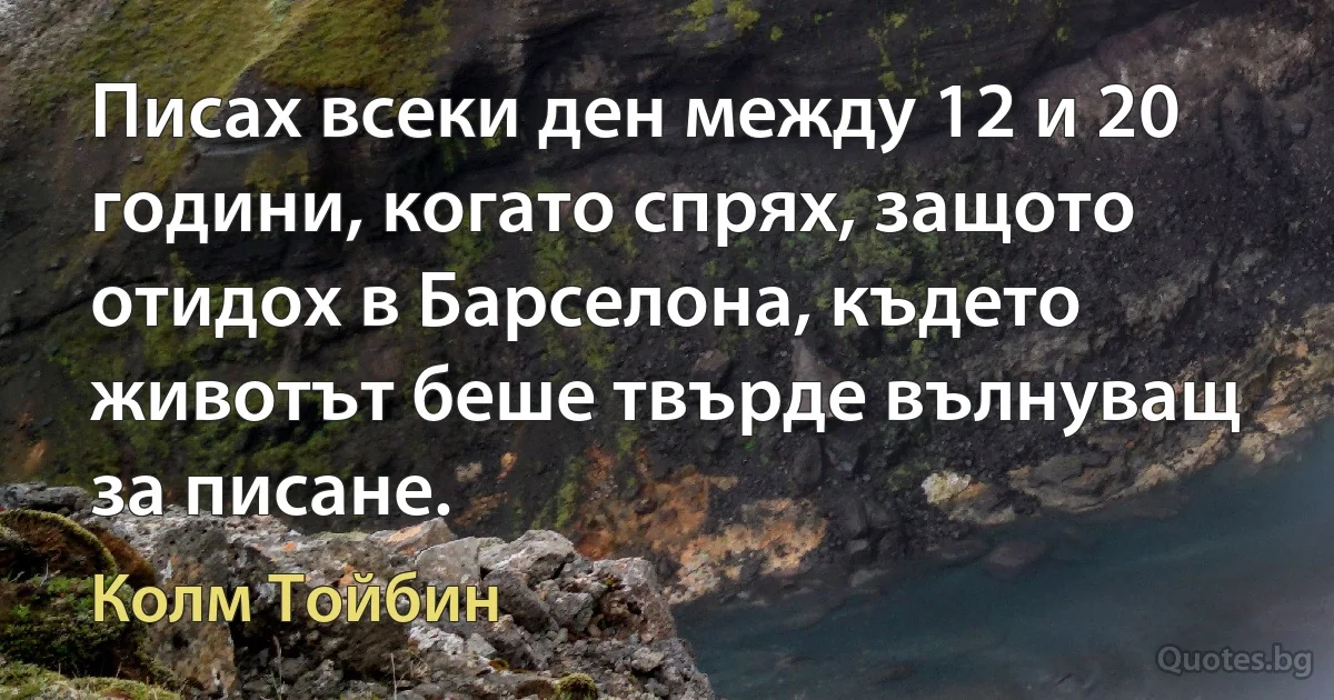 Писах всеки ден между 12 и 20 години, когато спрях, защото отидох в Барселона, където животът беше твърде вълнуващ за писане. (Колм Тойбин)