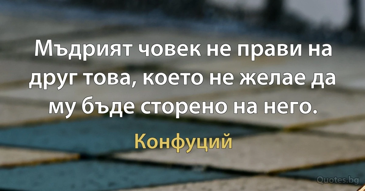 Мъдрият човек не прави на друг това, което не желае да му бъде сторено на него. (Конфуций)