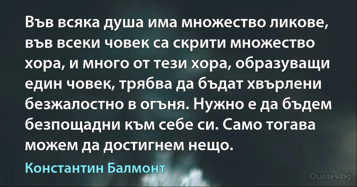 Във всяка душа има множество ликове, във всеки човек са скрити множество хора, и много от тези хора, образуващи един човек, трябва да бъдат хвърлени безжалостно в огъня. Нужно е да бъдем безпощадни към себе си. Само тогава можем да достигнем нещо. (Константин Балмонт)