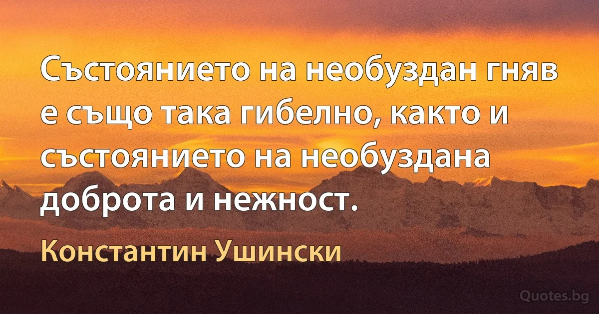 Състоянието на необуздан гняв е също така гибелно, както и състоянието на необуздана доброта и нежност. (Константин Ушински)