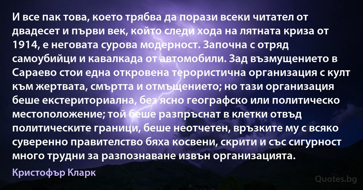 И все пак това, което трябва да порази всеки читател от двадесет и първи век, който следи хода на лятната криза от 1914, е неговата сурова модерност. Започна с отряд самоубийци и кавалкада от автомобили. Зад възмущението в Сараево стои една откровена терористична организация с култ към жертвата, смъртта и отмъщението; но тази организация беше екстериториална, без ясно географско или политическо местоположение; той беше разпръснат в клетки отвъд политическите граници, беше неотчетен, връзките му с всяко суверенно правителство бяха косвени, скрити и със сигурност много трудни за разпознаване извън организацията. (Кристофър Кларк)