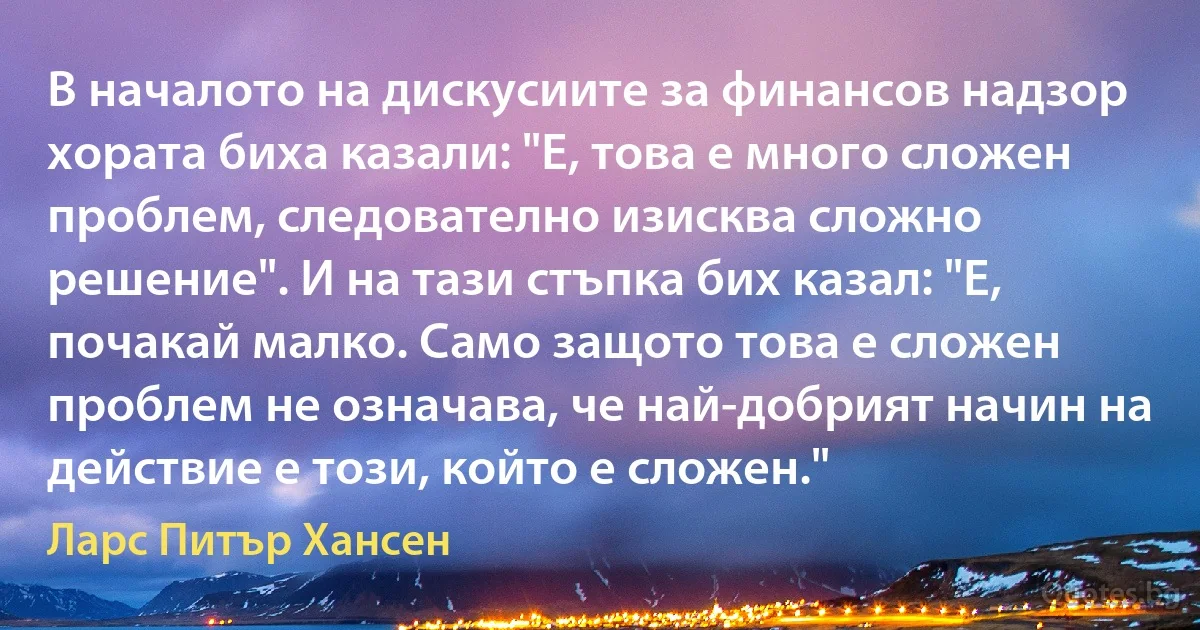 В началото на дискусиите за финансов надзор хората биха казали: "Е, това е много сложен проблем, следователно изисква сложно решение". И на тази стъпка бих казал: "Е, почакай малко. Само защото това е сложен проблем не означава, че най-добрият начин на действие е този, който е сложен." (Ларс Питър Хансен)