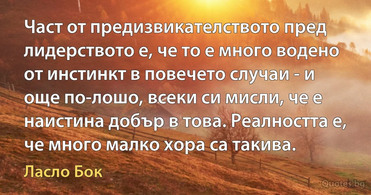 Част от предизвикателството пред лидерството е, че то е много водено от инстинкт в повечето случаи - и още по-лошо, всеки си мисли, че е наистина добър в това. Реалността е, че много малко хора са такива. (Ласло Бок)