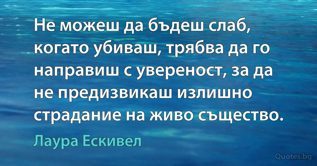 Не можеш да бъдеш слаб, когато убиваш, трябва да го направиш с увереност, за да не предизвикаш излишно страдание на живо същество. (Лаура Ескивел)