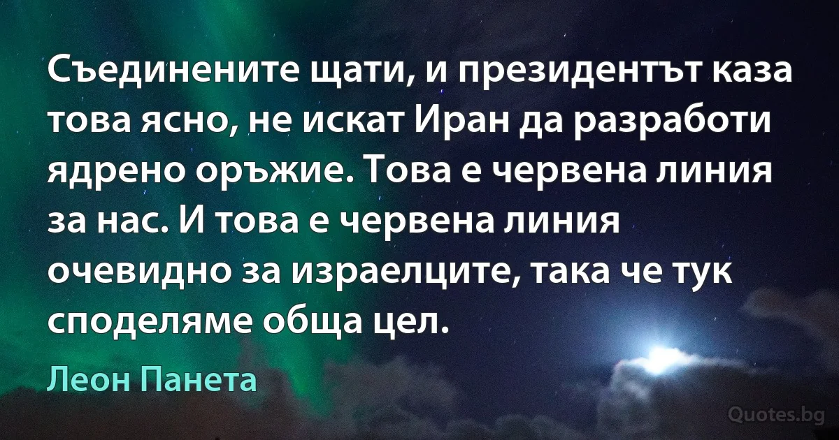 Съединените щати, и президентът каза това ясно, не искат Иран да разработи ядрено оръжие. Това е червена линия за нас. И това е червена линия очевидно за израелците, така че тук споделяме обща цел. (Леон Панета)