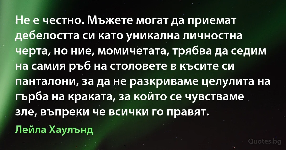 Не е честно. Мъжете могат да приемат дебелостта си като уникална личностна черта, но ние, момичетата, трябва да седим на самия ръб на столовете в късите си панталони, за да не разкриваме целулита на гърба на краката, за който се чувстваме зле, въпреки че всички го правят. (Лейла Хаулънд)