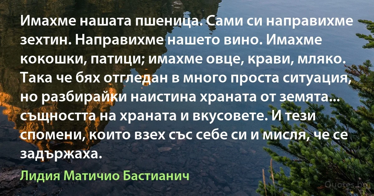 Имахме нашата пшеница. Сами си направихме зехтин. Направихме нашето вино. Имахме кокошки, патици; имахме овце, крави, мляко. Така че бях отгледан в много проста ситуация, но разбирайки наистина храната от земята... същността на храната и вкусовете. И тези спомени, които взех със себе си и мисля, че се задържаха. (Лидия Матичио Бастианич)