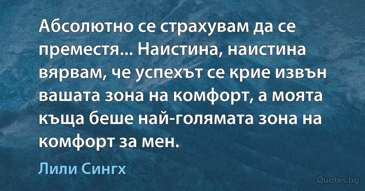 Абсолютно се страхувам да се преместя... Наистина, наистина вярвам, че успехът се крие извън вашата зона на комфорт, а моята къща беше най-голямата зона на комфорт за мен. (Лили Сингх)