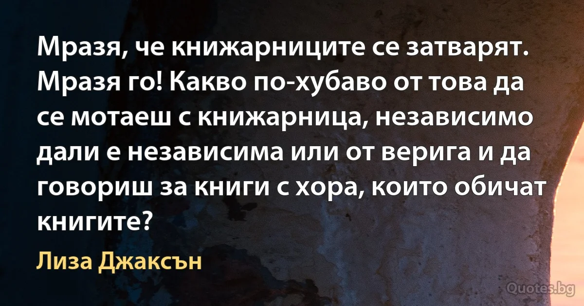 Мразя, че книжарниците се затварят. Мразя го! Какво по-хубаво от това да се мотаеш с книжарница, независимо дали е независима или от верига и да говориш за книги с хора, които обичат книгите? (Лиза Джаксън)