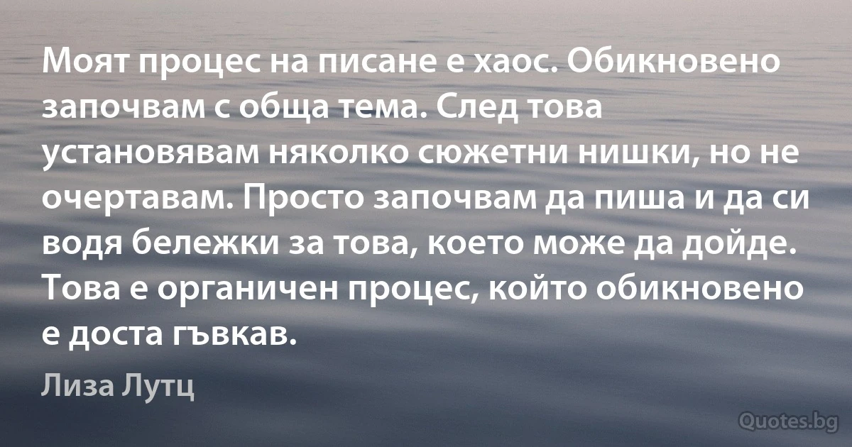 Моят процес на писане е хаос. Обикновено започвам с обща тема. След това установявам няколко сюжетни нишки, но не очертавам. Просто започвам да пиша и да си водя бележки за това, което може да дойде. Това е органичен процес, който обикновено е доста гъвкав. (Лиза Лутц)