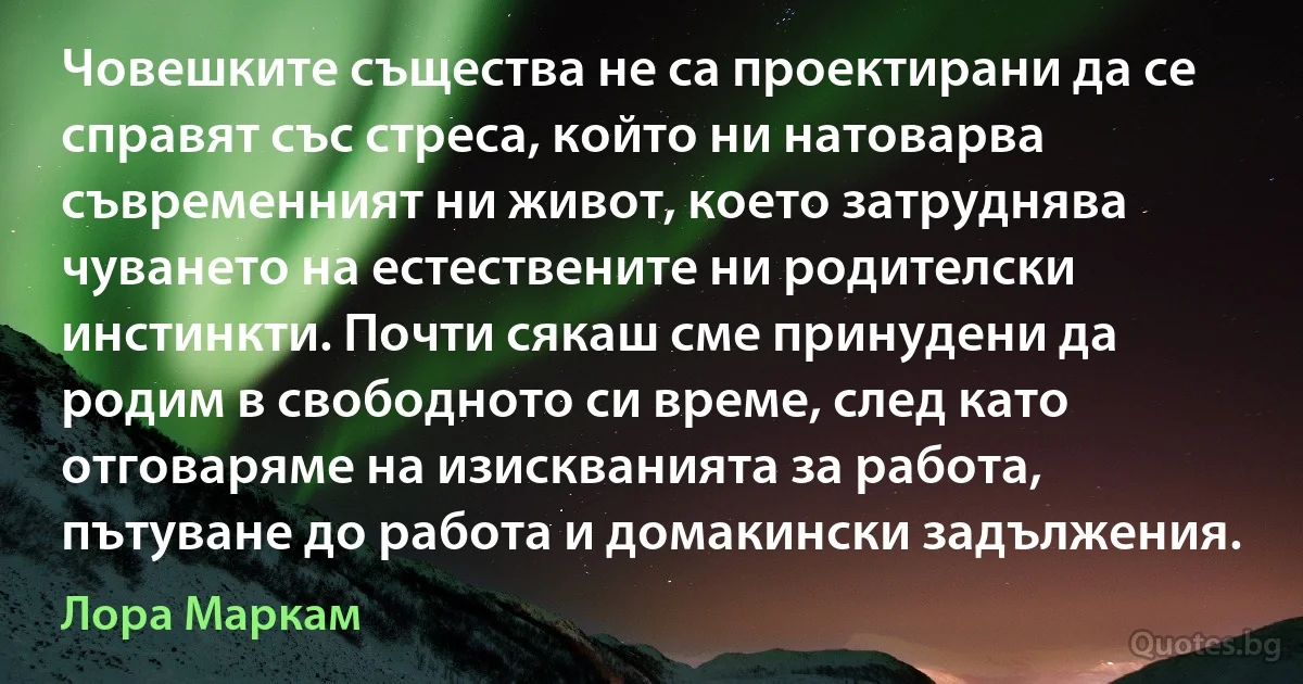 Човешките същества не са проектирани да се справят със стреса, който ни натоварва съвременният ни живот, което затруднява чуването на естествените ни родителски инстинкти. Почти сякаш сме принудени да родим в свободното си време, след като отговаряме на изискванията за работа, пътуване до работа и домакински задължения. (Лора Маркам)