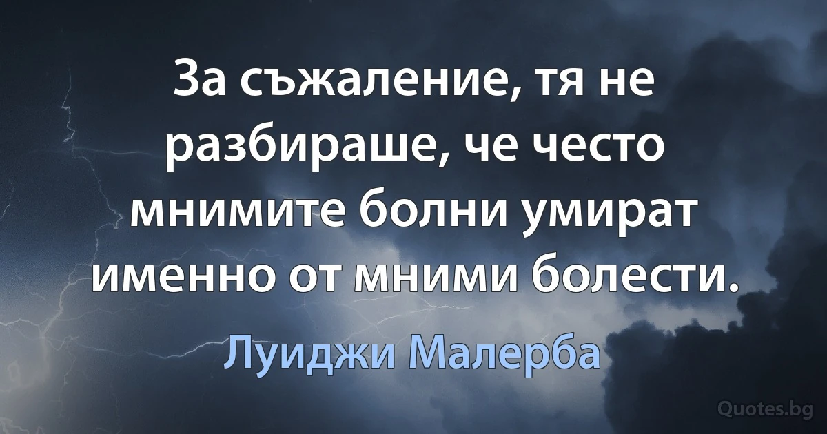 За съжаление, тя не разбираше, че често мнимите болни умират именно от мними болести. (Луиджи Малерба)