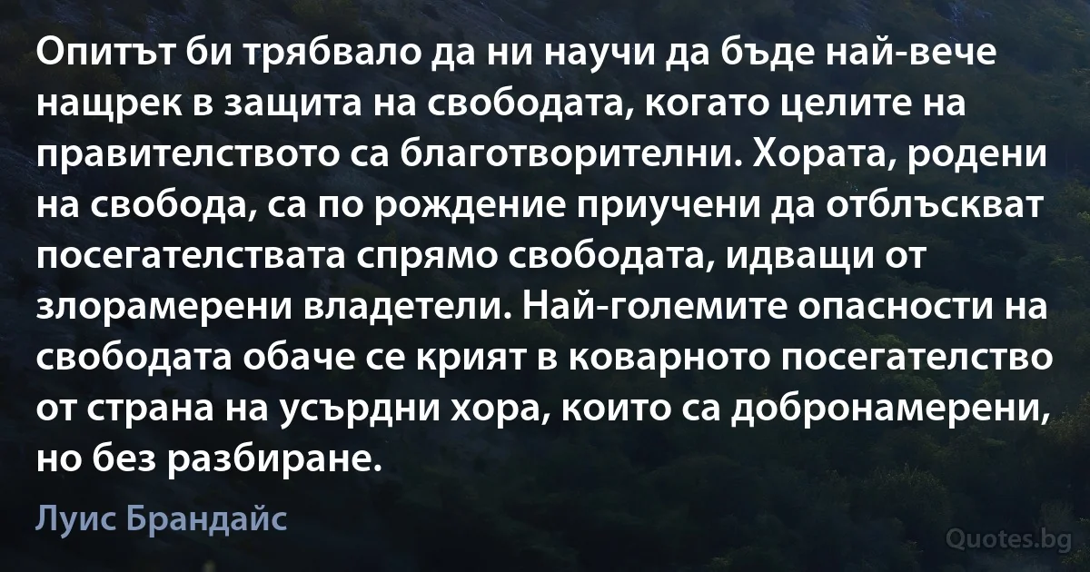 Опитът би трябвало да ни научи да бъде най-вече нащрек в защита на свободата, когато целите на правителството са благотворителни. Хората, родени на свобода, са по рождение приучени да отблъскват посегателствата спрямо свободата, идващи от злорамерени владетели. Най-големите опасности на свободата обаче се крият в коварното посегателство от страна на усърдни хора, които са добронамерени, но без разбиране. (Луис Брандайс)