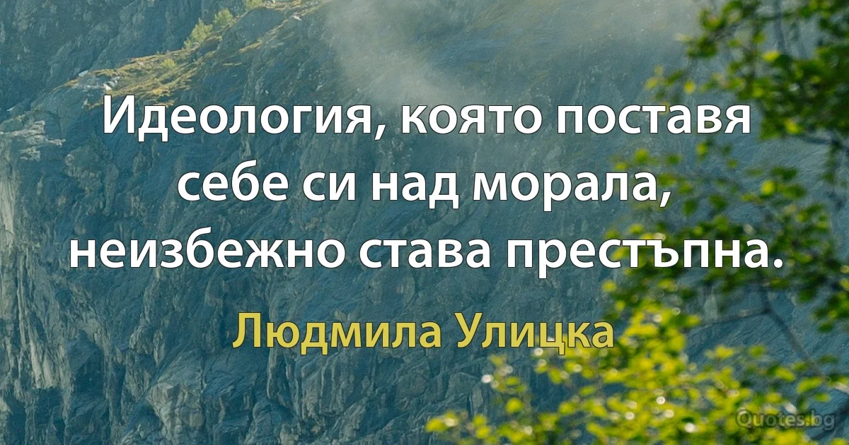 Идеология, която поставя себе си над морала, неизбежно става престъпна. (Людмила Улицка)