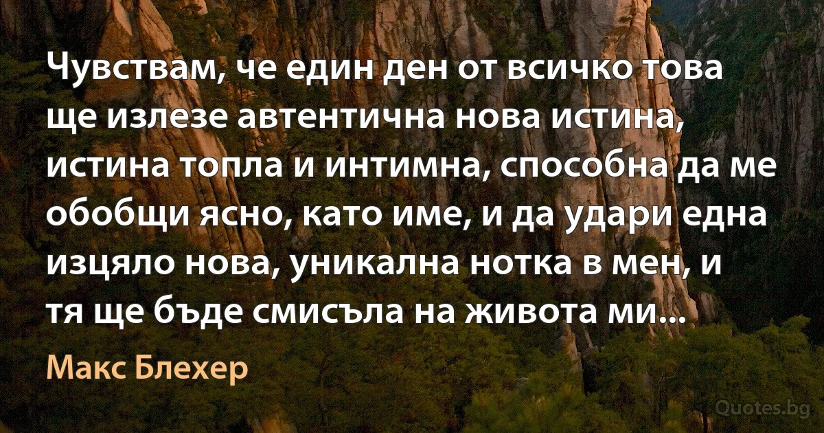 Чувствам, че един ден от всичко това ще излезе автентична нова истина, истина топла и интимна, способна да ме обобщи ясно, като име, и да удари една изцяло нова, уникална нотка в мен, и тя ще бъде смисъла на живота ми... (Макс Блехер)