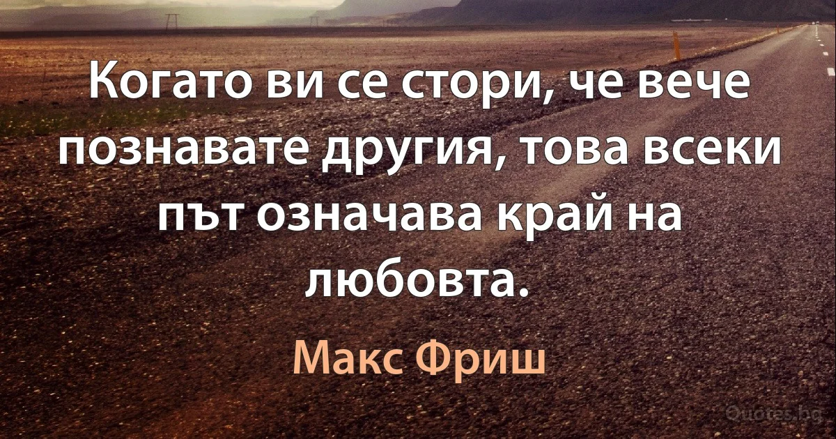 Когато ви се стори, че вече познавате другия, това всеки път означава край на любовта. (Макс Фриш)