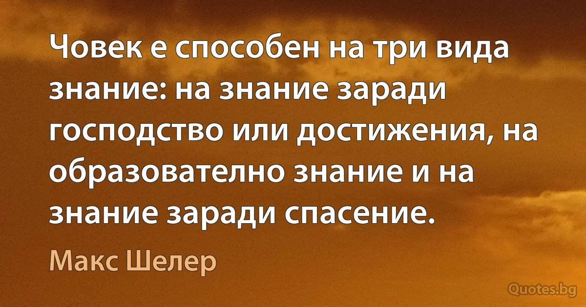 Човек е способен на три вида знание: на знание заради господство или достижения, на образователно знание и на знание заради спасение. (Макс Шелер)