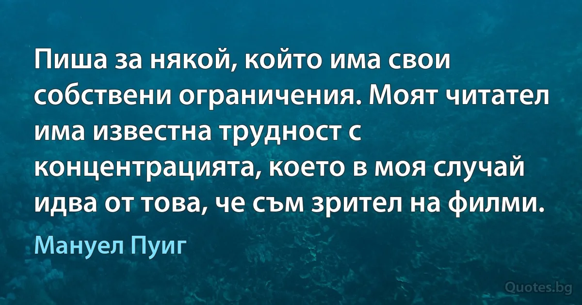 Пиша за някой, който има свои собствени ограничения. Моят читател има известна трудност с концентрацията, което в моя случай идва от това, че съм зрител на филми. (Мануел Пуиг)