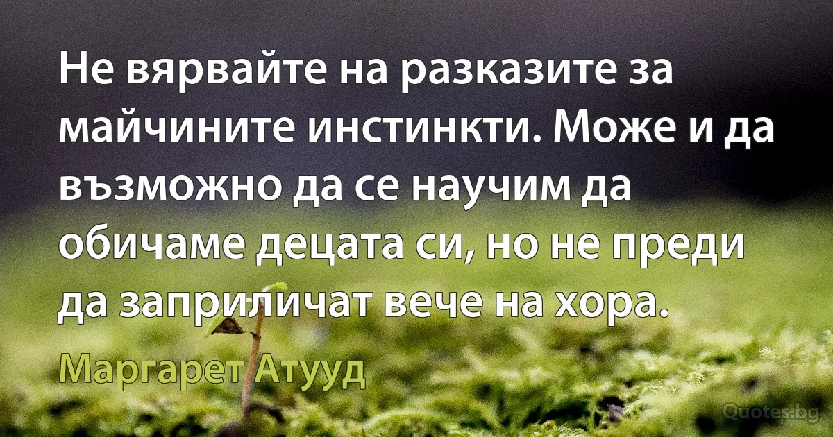 Не вярвайте на разказите за майчините инстинкти. Може и да възможно да се научим да обичаме децата си, но не преди да заприличат вече на хора. (Маргарет Атууд)