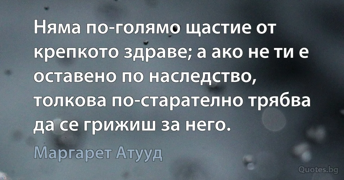 Няма по-голямо щастие от крепкото здраве; а ако не ти е оставено по наследство, толкова по-старателно трябва да се грижиш за него. (Маргарет Атууд)