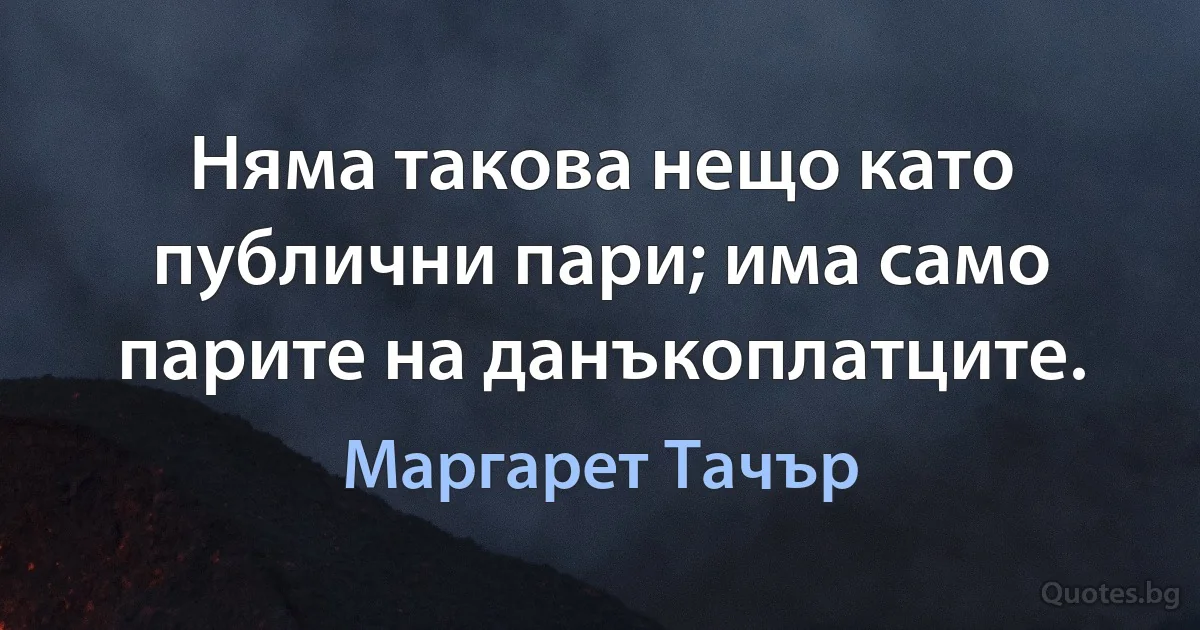 Няма такова нещо като публични пари; има само парите на данъкоплатците. (Маргарет Тачър)