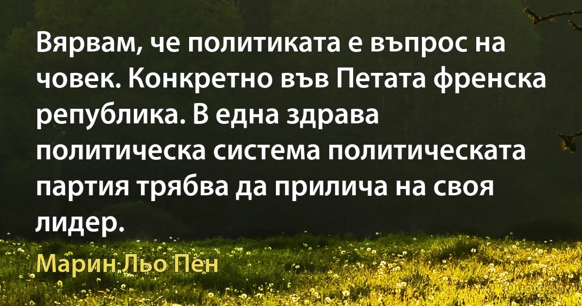 Вярвам, че политиката е въпрос на човек. Конкретно във Петата френска република. В една здрава политическа система политическата партия трябва да прилича на своя лидер. (Марин Льо Пен)