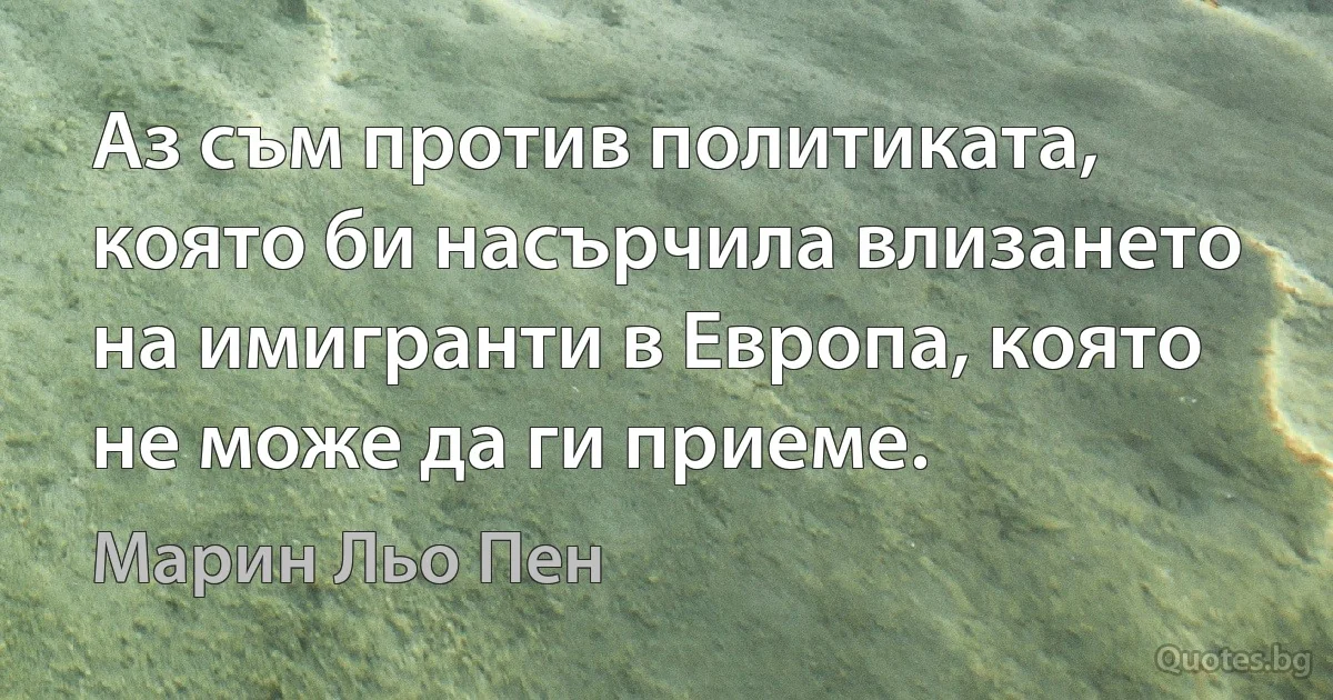 Аз съм против политиката, която би насърчила влизането на имигранти в Европа, която не може да ги приеме. (Марин Льо Пен)