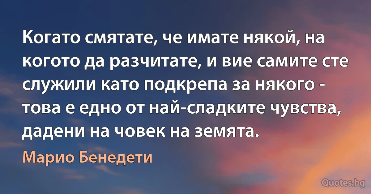 Когато смятате, че имате някой, на когото да разчитате, и вие самите сте служили като подкрепа за някого - това е едно от най-сладките чувства, дадени на човек на земята. (Марио Бенедети)