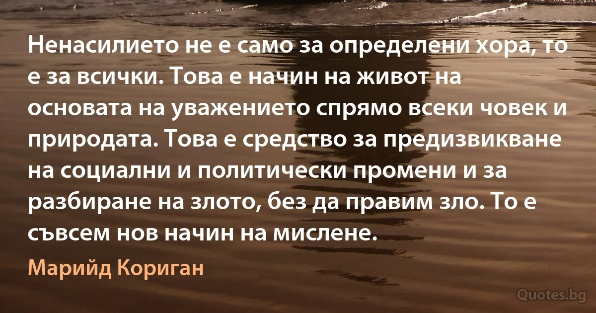 Ненасилието не е само за определени хора, то е за всички. Това е начин на живот на основата на уважението спрямо всеки човек и природата. Това е средство за предизвикване на социални и политически промени и за разбиране на злото, без да правим зло. То е съвсем нов начин на мислене. (Марийд Кориган)