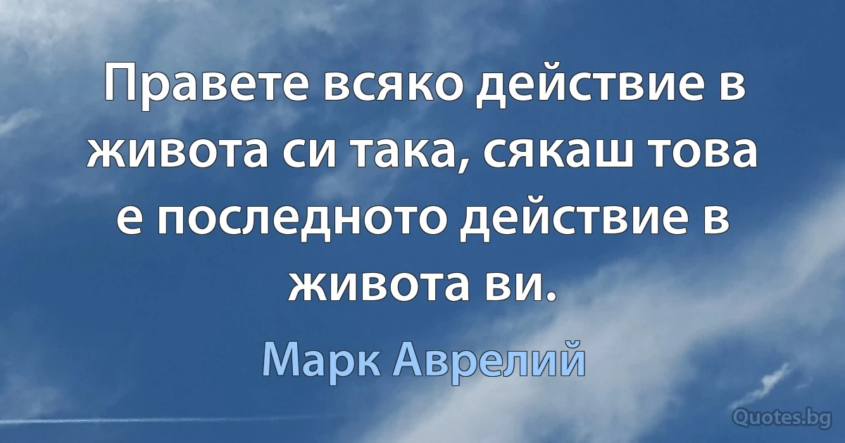 Правете всяко действие в живота си така, сякаш това е последното действие в живота ви. (Марк Аврелий)