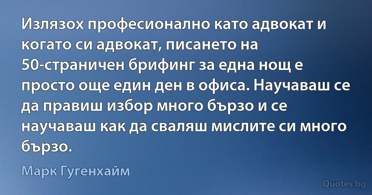 Излязох професионално като адвокат и когато си адвокат, писането на 50-страничен брифинг за една нощ е просто още един ден в офиса. Научаваш се да правиш избор много бързо и се научаваш как да сваляш мислите си много бързо. (Марк Гугенхайм)