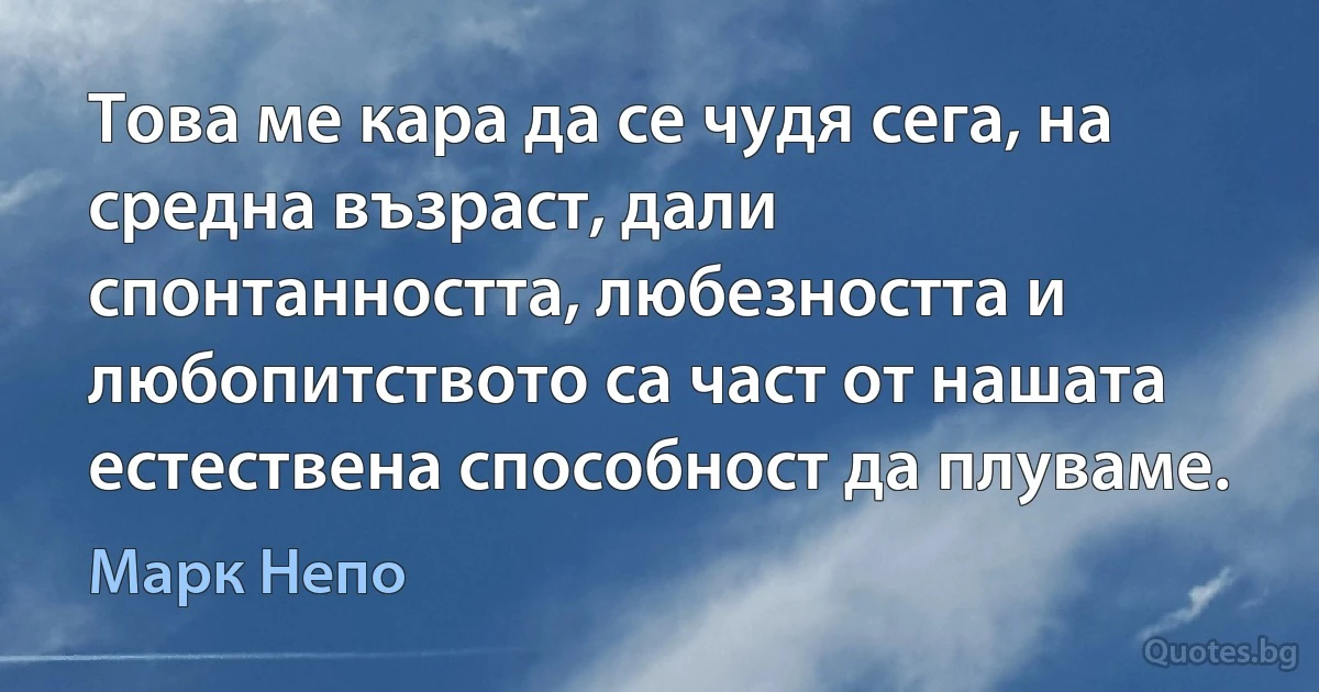 Това ме кара да се чудя сега, на средна възраст, дали спонтанността, любезността и любопитството са част от нашата естествена способност да плуваме. (Марк Непо)