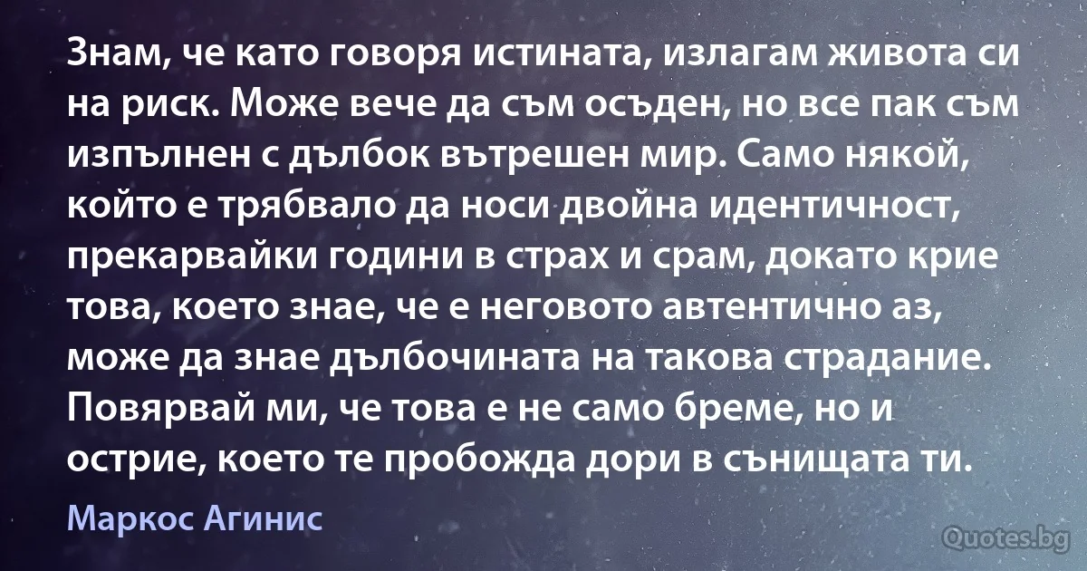 Знам, че като говоря истината, излагам живота си на риск. Може вече да съм осъден, но все пак съм изпълнен с дълбок вътрешен мир. Само някой, който е трябвало да носи двойна идентичност, прекарвайки години в страх и срам, докато крие това, което знае, че е неговото автентично аз, може да знае дълбочината на такова страдание. Повярвай ми, че това е не само бреме, но и острие, което те пробожда дори в сънищата ти. (Маркос Агинис)