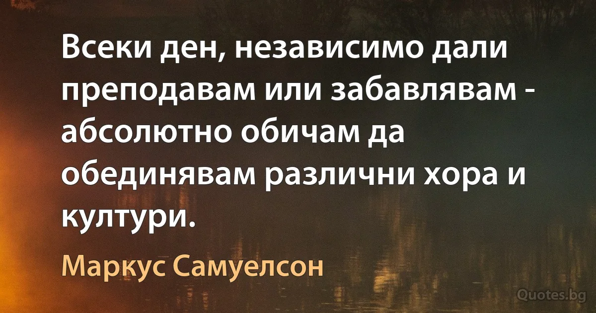 Всеки ден, независимо дали преподавам или забавлявам - абсолютно обичам да обединявам различни хора и култури. (Маркус Самуелсон)