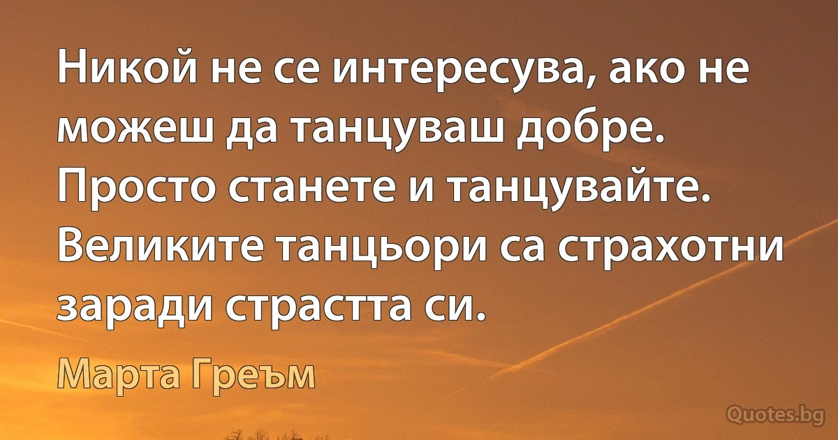 Никой не се интересува, ако не можеш да танцуваш добре. Просто станете и танцувайте. Великите танцьори са страхотни заради страстта си. (Марта Греъм)