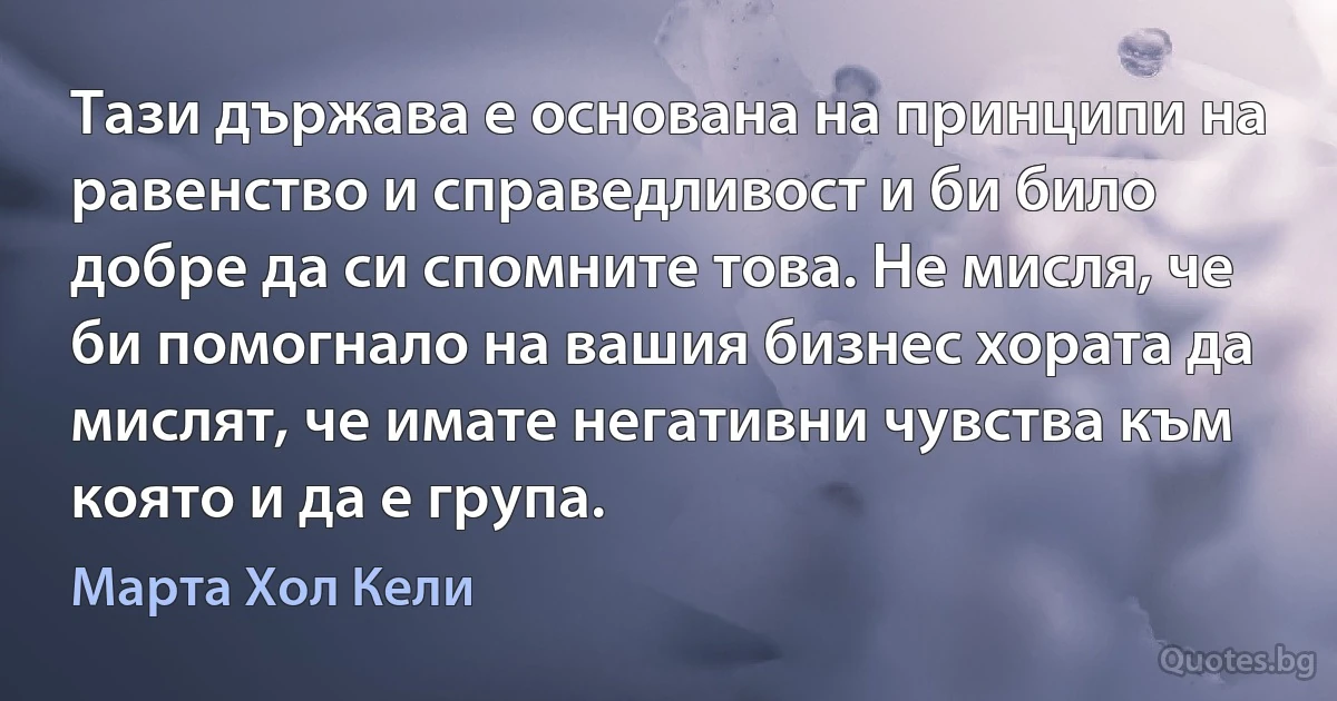 Тази държава е основана на принципи на равенство и справедливост и би било добре да си спомните това. Не мисля, че би помогнало на вашия бизнес хората да мислят, че имате негативни чувства към която и да е група. (Марта Хол Кели)