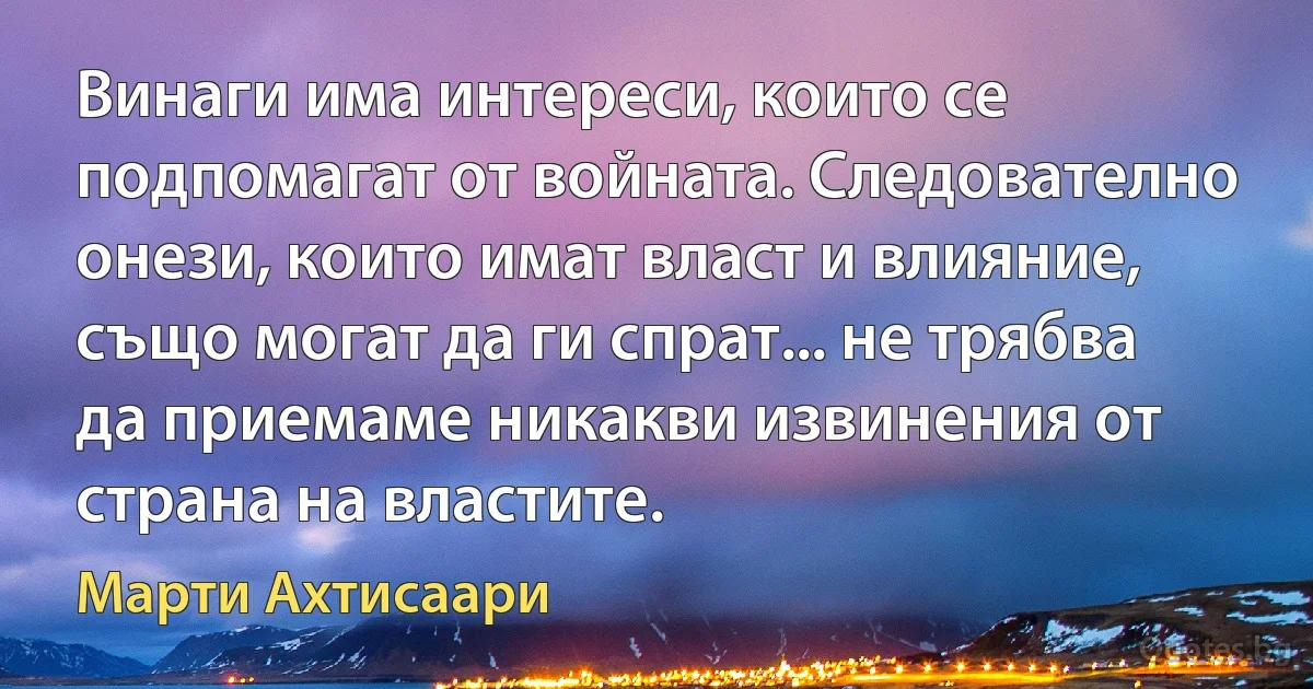 Винаги има интереси, които се подпомагат от войната. Следователно онези, които имат власт и влияние, също могат да ги спрат... не трябва да приемаме никакви извинения от страна на властите. (Марти Ахтисаари)