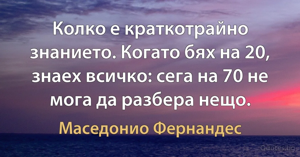 Колко е краткотрайно знанието. Когато бях на 20, знаех всичко: сега на 70 не мога да разбера нещо. (Маседонио Фернандес)