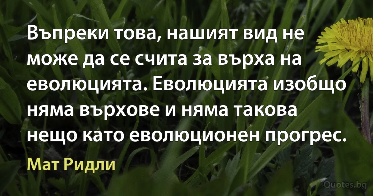 Въпреки това, нашият вид не може да се счита за върха на еволюцията. Еволюцията изобщо няма върхове и няма такова нещо като еволюционен прогрес. (Мат Ридли)