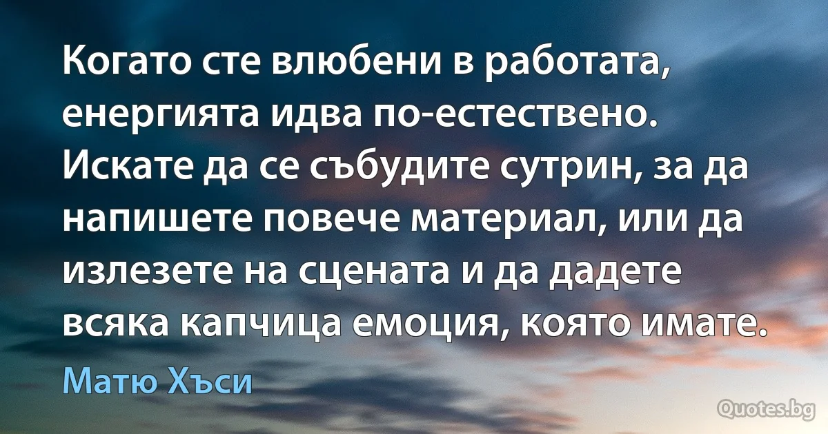 Когато сте влюбени в работата, енергията идва по-естествено. Искате да се събудите сутрин, за да напишете повече материал, или да излезете на сцената и да дадете всяка капчица емоция, която имате. (Матю Хъси)