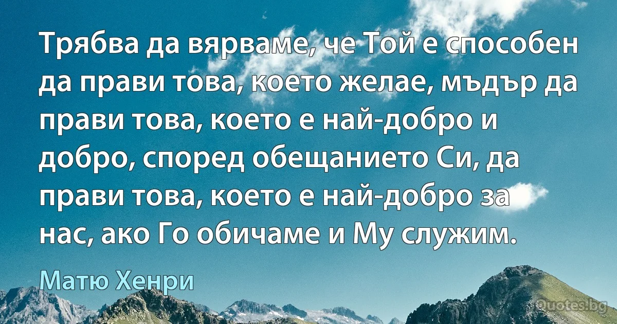 Трябва да вярваме, че Той е способен да прави това, което желае, мъдър да прави това, което е най-добро и добро, според обещанието Си, да прави това, което е най-добро за нас, ако Го обичаме и Му служим. (Матю Хенри)