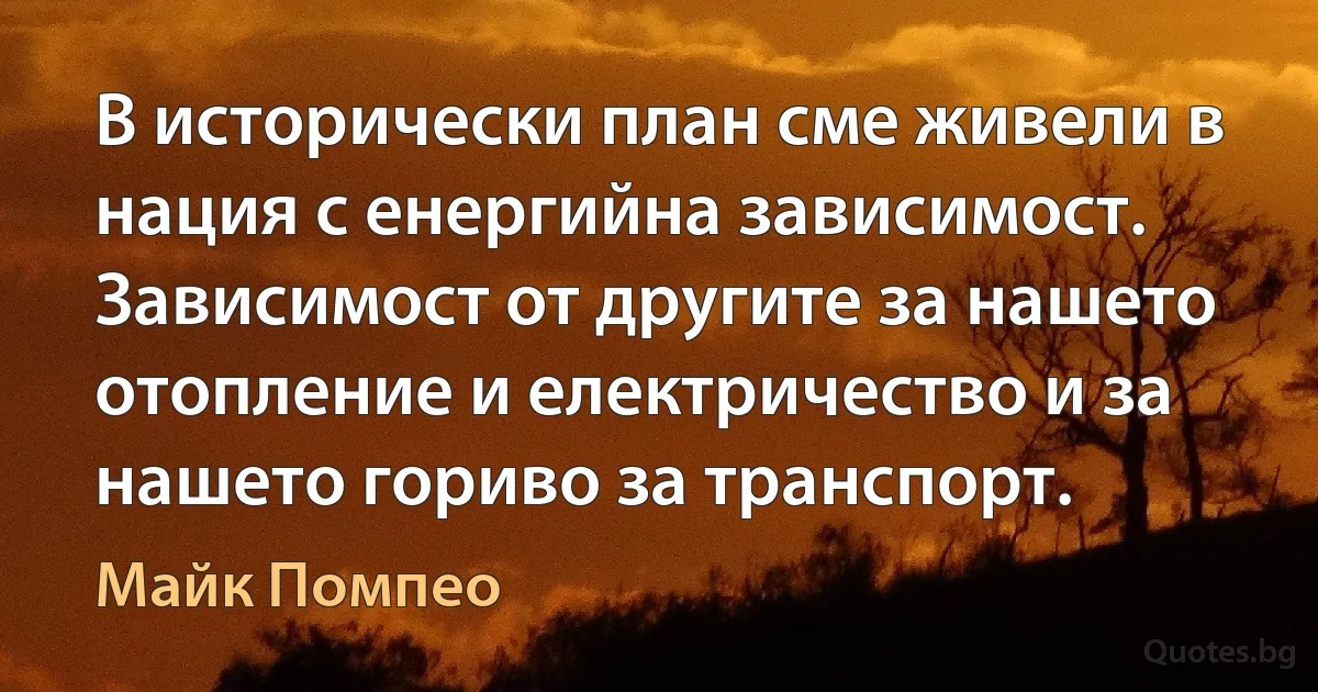 В исторически план сме живели в нация с енергийна зависимост. Зависимост от другите за нашето отопление и електричество и за нашето гориво за транспорт. (Майк Помпео)